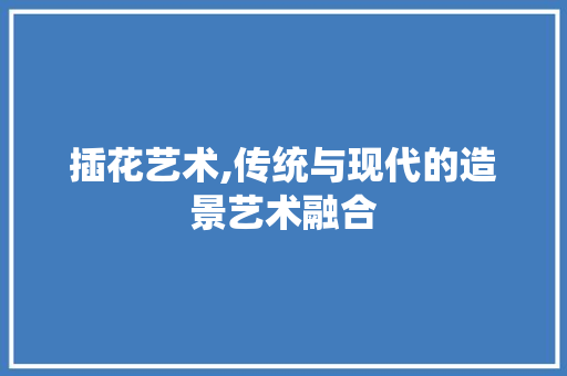 插花艺术,传统与现代的造景艺术融合