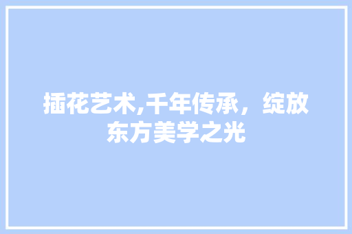 插花艺术,千年传承，绽放东方美学之光