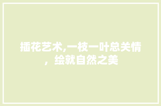 插花艺术,一枝一叶总关情，绘就自然之美