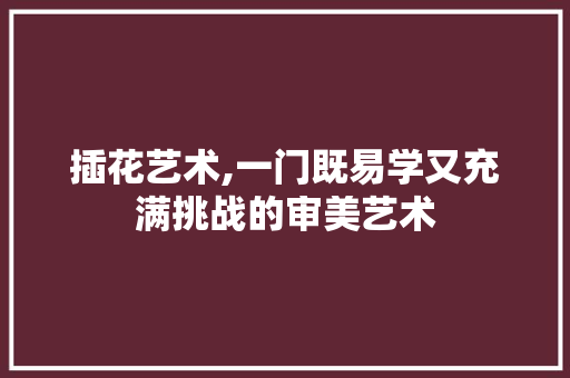 插花艺术,一门既易学又充满挑战的审美艺术