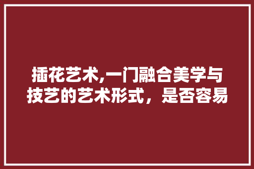 插花艺术,一门融合美学与技艺的艺术形式，是否容易掌握 种子类