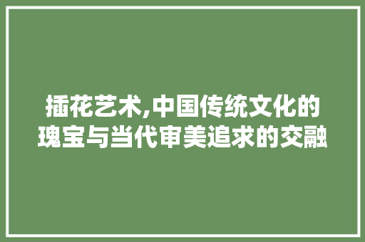 插花艺术,中国传统文化的瑰宝与当代审美追求的交融