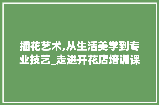 插花艺术,从生活美学到专业技艺_走进开花店培训课程