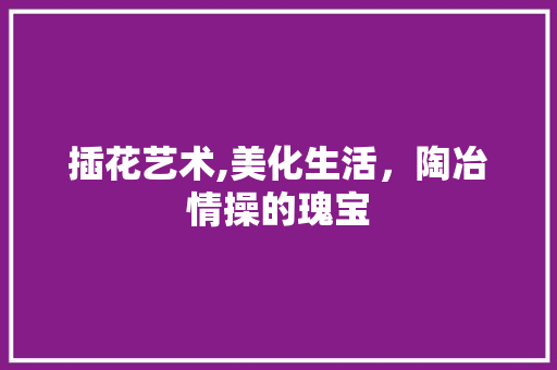 插花艺术,美化生活，陶冶情操的瑰宝