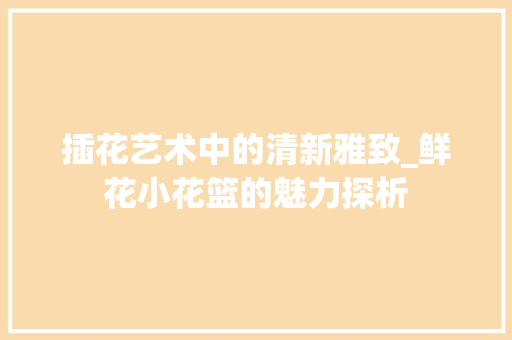 插花艺术中的清新雅致_鲜花小花篮的魅力探析