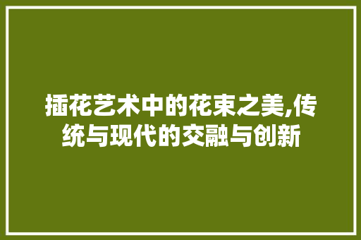 插花艺术中的花束之美,传统与现代的交融与创新