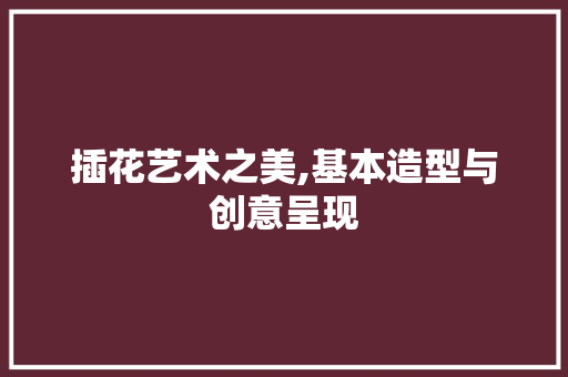插花艺术之美,基本造型与创意呈现