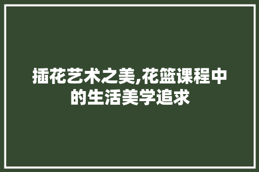 插花艺术之美,花篮课程中的生活美学追求