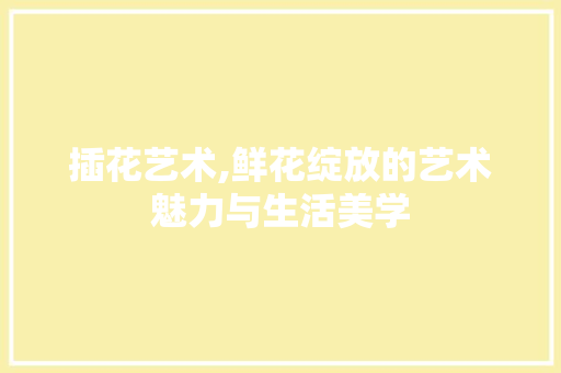 插花艺术,鲜花绽放的艺术魅力与生活美学