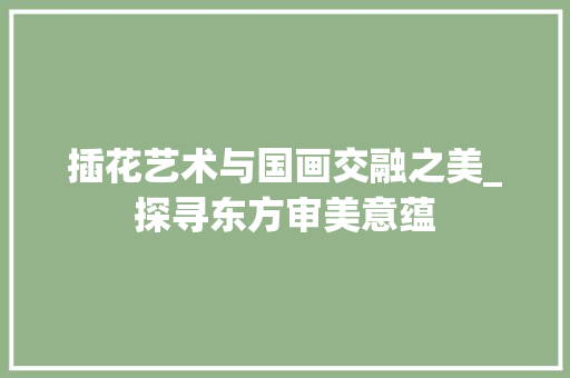 插花艺术与国画交融之美_探寻东方审美意蕴