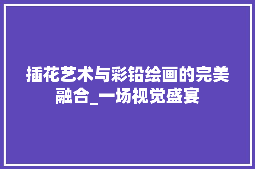 插花艺术与彩铅绘画的完美融合_一场视觉盛宴