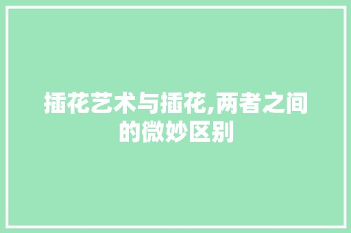 插花艺术与插花,两者之间的微妙区别