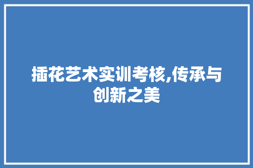 插花艺术实训考核,传承与创新之美