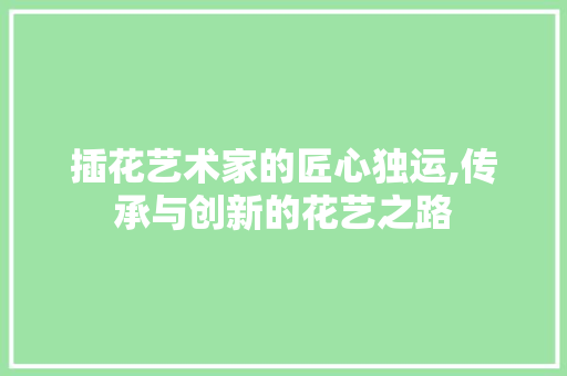 插花艺术家的匠心独运,传承与创新的花艺之路