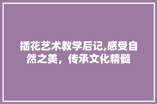 插花艺术教学后记,感受自然之美，传承文化精髓
