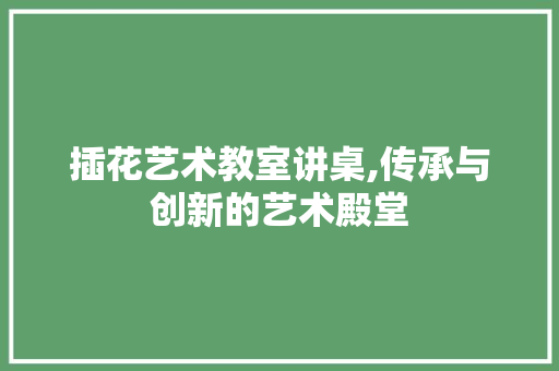 插花艺术教室讲桌,传承与创新的艺术殿堂