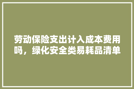 劳动保险支出计入成本费用吗，绿化安全类易耗品清单表。  第1张 劳动保险支出计入成本费用吗，绿化安全类易耗品清单表。 苗木百科