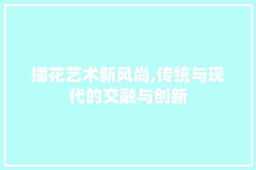 插花艺术新风尚,传统与现代的交融与创新