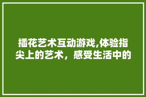 插花艺术互动游戏,体验指尖上的艺术，感受生活中的美