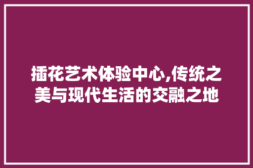 插花艺术体验中心,传统之美与现代生活的交融之地