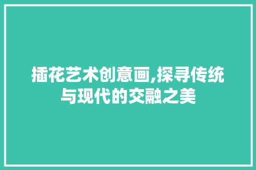 插花艺术创意画,探寻传统与现代的交融之美 苗木百科