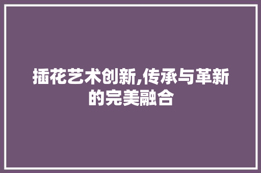 插花艺术创新,传承与革新的完美融合