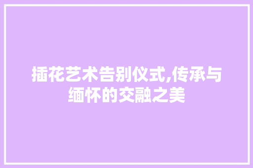 插花艺术告别仪式,传承与缅怀的交融之美