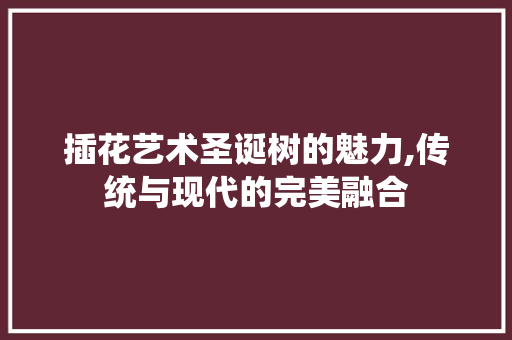 插花艺术圣诞树的魅力,传统与现代的完美融合