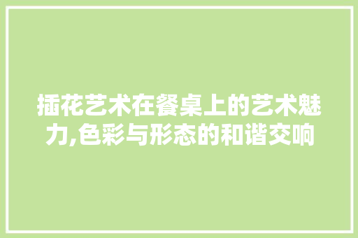 插花艺术在餐桌上的艺术魅力,色彩与形态的和谐交响