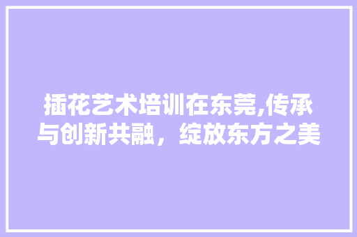 插花艺术培训在东莞,传承与创新共融，绽放东方之美