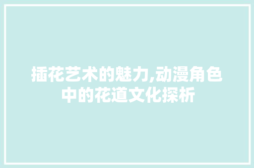 插花艺术的魅力,动漫角色中的花道文化探析