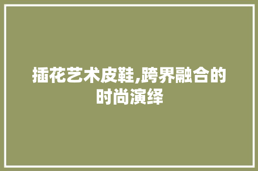 插花艺术皮鞋,跨界融合的时尚演绎