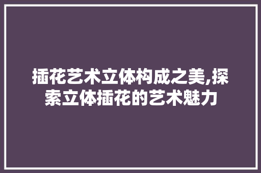 插花艺术立体构成之美,探索立体插花的艺术魅力
