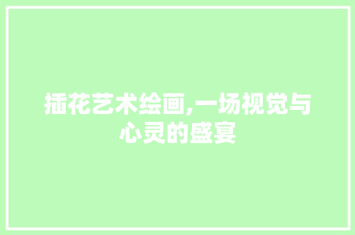 插花艺术绘画,一场视觉与心灵的盛宴