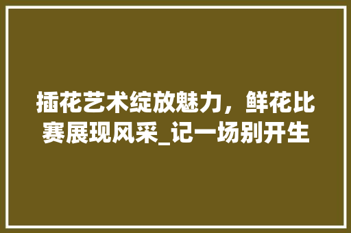 插花艺术绽放魅力，鲜花比赛展现风采_记一场别开生面的插花艺术盛宴