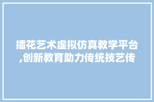 插花艺术虚拟仿真教学平台,创新教育助力传统技艺传承与发展