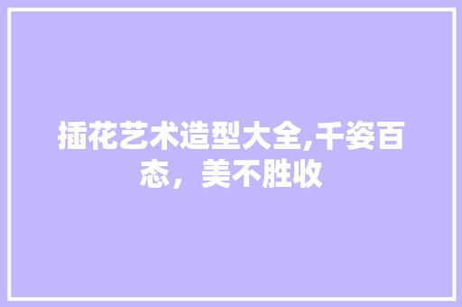 插花艺术造型大全,千姿百态，美不胜收