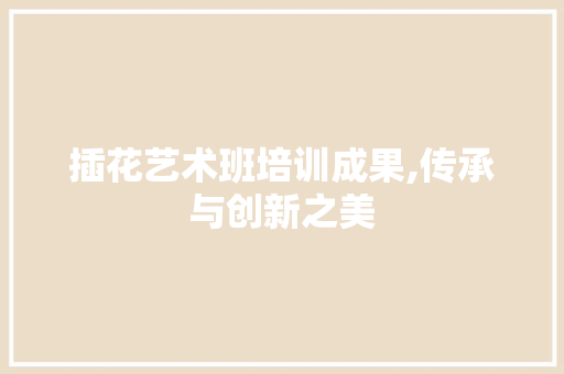 插花艺术班培训成果,传承与创新之美