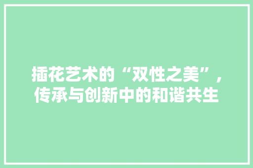 插花艺术的“双性之美”,传承与创新中的和谐共生