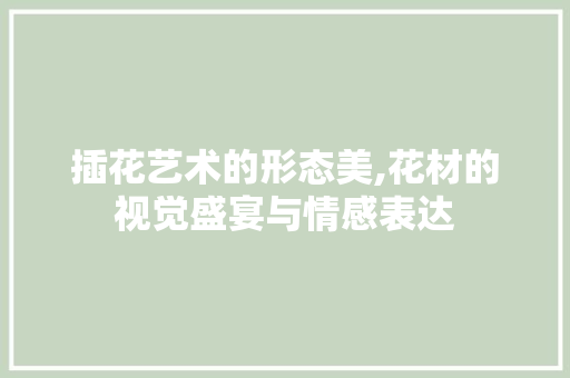 插花艺术的形态美,花材的视觉盛宴与情感表达