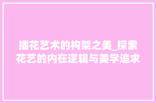 插花艺术的构架之美_探索花艺的内在逻辑与美学追求