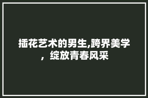 插花艺术的男生,跨界美学，绽放青春风采 果苗类