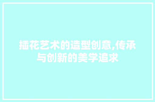 插花艺术的造型创意,传承与创新的美学追求
