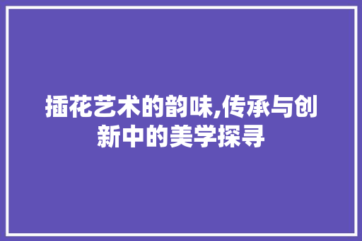 插花艺术的韵味,传承与创新中的美学探寻