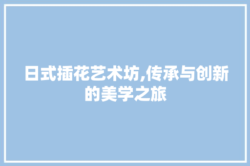 日式插花艺术坊,传承与创新的美学之旅