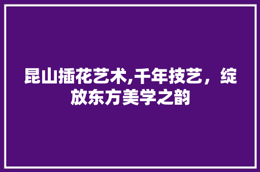 昆山插花艺术,千年技艺，绽放东方美学之韵