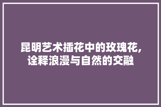昆明艺术插花中的玫瑰花,诠释浪漫与自然的交融