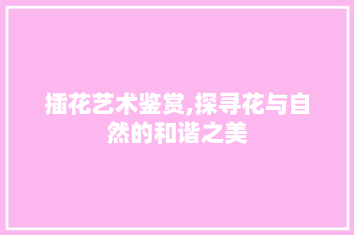 插花艺术鉴赏,探寻花与自然的和谐之美 造型技术 插花艺术鉴赏,探寻花与自然的和谐之美 造型技术