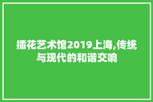 插花艺术馆2019上海,传统与现代的和谐交响 绿化类