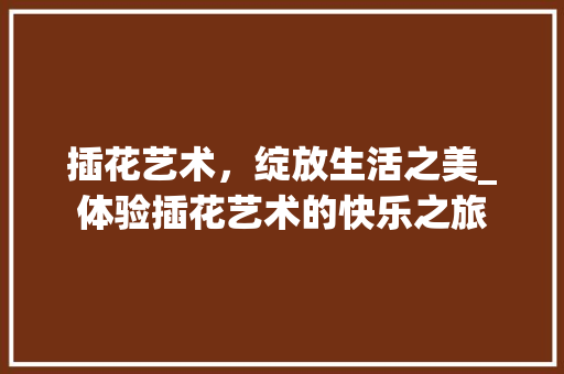 插花艺术，绽放生活之美_体验插花艺术的快乐之旅